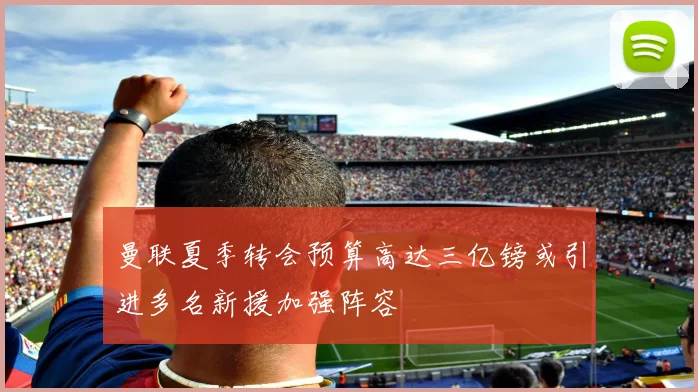 曼联夏季转会预算高达三亿镑或引进多名新援加强阵容