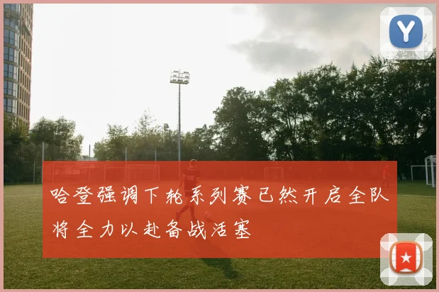 哈登强调下轮系列赛已然开启全队将全力以赴备战活塞