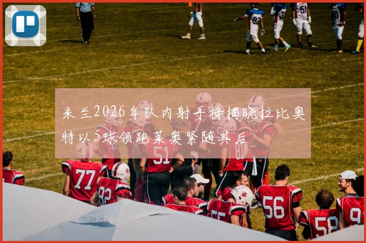 米兰2026年队内射手榜揭晓拉比奥特以5球领跑莱奥紧随其后
