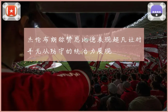 杰伦布朗称赞恩比德表现超凡让对手无从防守的统治力展现