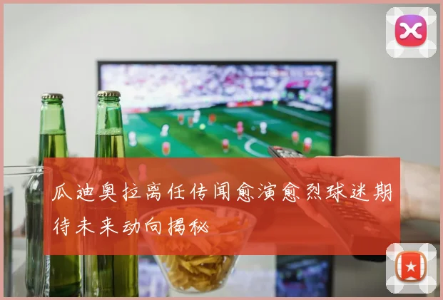 瓜迪奥拉离任传闻愈演愈烈球迷期待未来动向揭秘