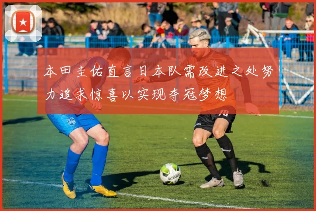 本田圭佑直言日本队需改进之处努力追求惊喜以实现夺冠梦想