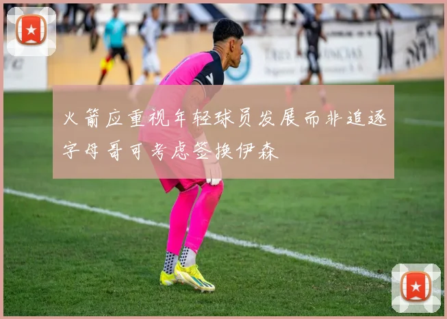 火箭应重视年轻球员发展而非追逐字母哥可考虑签换伊森