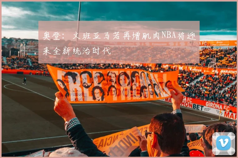奥登：文班亚马若再增肌肉NBA将迎来全新统治时代