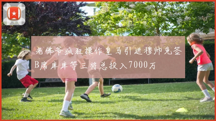 老佛爷疯狂操作皇马引进穆帅免签B席库库等三将总投入7000万