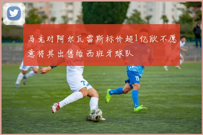 马竞对阿尔瓦雷斯标价超1亿欧不愿意将其出售给西班牙球队