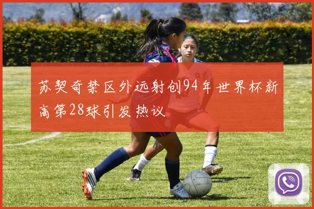 苏契奇禁区外远射创94年世界杯新高第28球引发热议