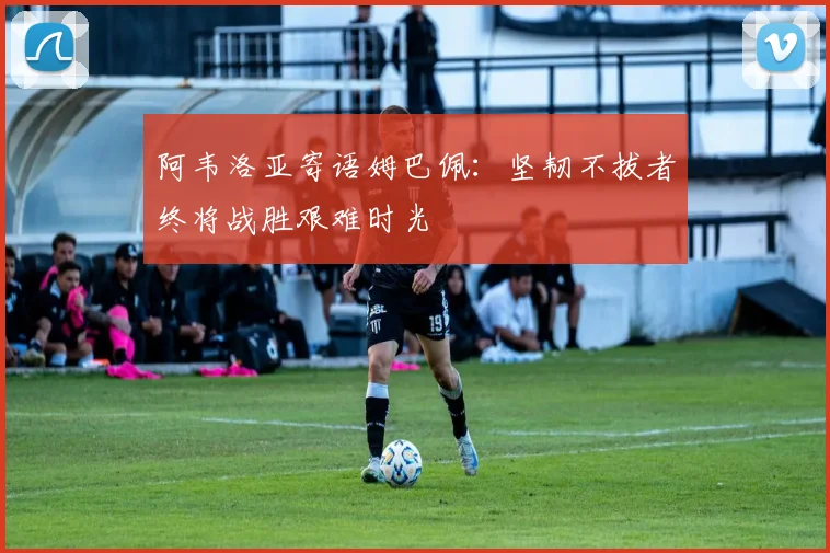 阿韦洛亚寄语姆巴佩：坚韧不拔者终将战胜艰难时光