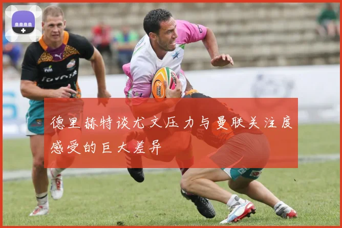 德里赫特谈尤文压力与曼联关注度感受的巨大差异