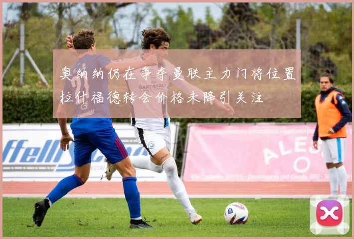 奥纳纳仍在争夺曼联主力门将位置拉什福德转会价格未降引关注