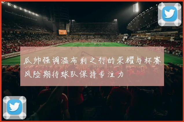 瓜帅强调温布利之行的荣耀与杯赛风险期待球队保持专注力