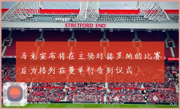 马竞宣布将在主场对赫罗纳的比赛后为格列兹曼举行告别仪式